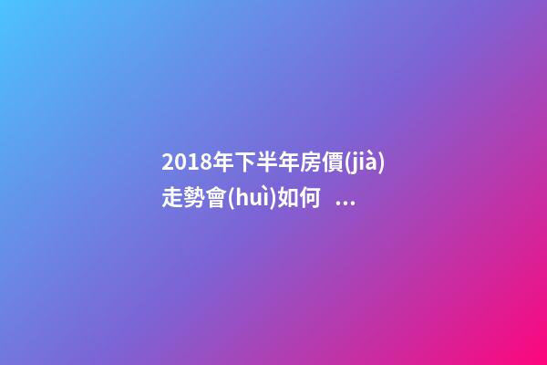 2018年下半年房價(jià)走勢會(huì)如何？